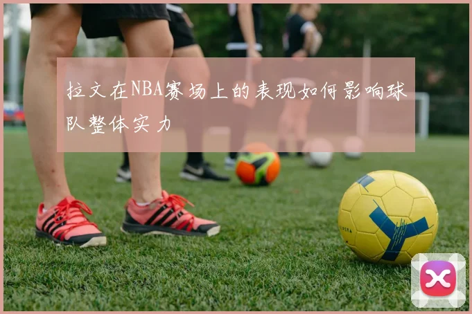 拉文在NBA赛场上的表现如何影响球队整体实力