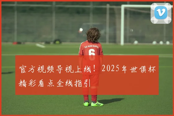 官方视频导视上线！2025年世俱杯精彩看点全线指引
