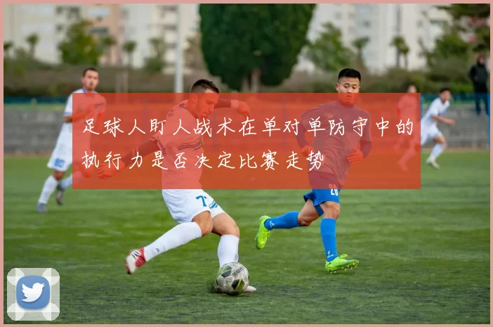 足球人盯人战术在单对单防守中的执行力是否决定比赛走势