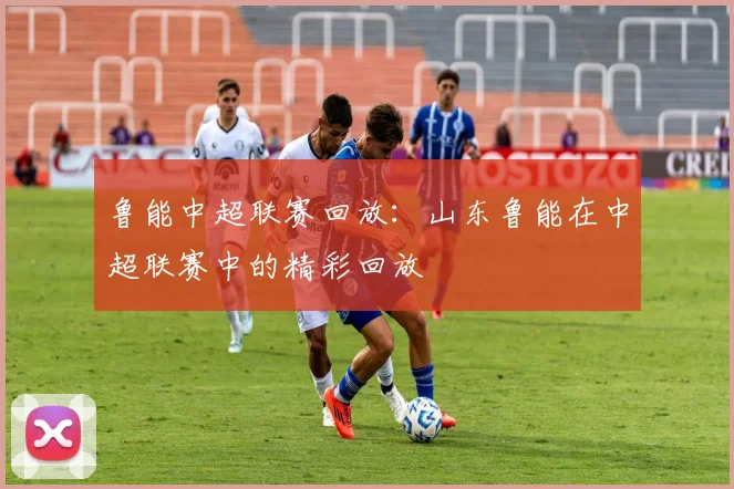 鲁能中超联赛回放：山东鲁能在中超联赛中的精彩回放