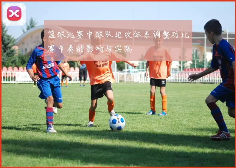 篮球比赛中球队进攻体系调整对比赛节奏的影响与实践