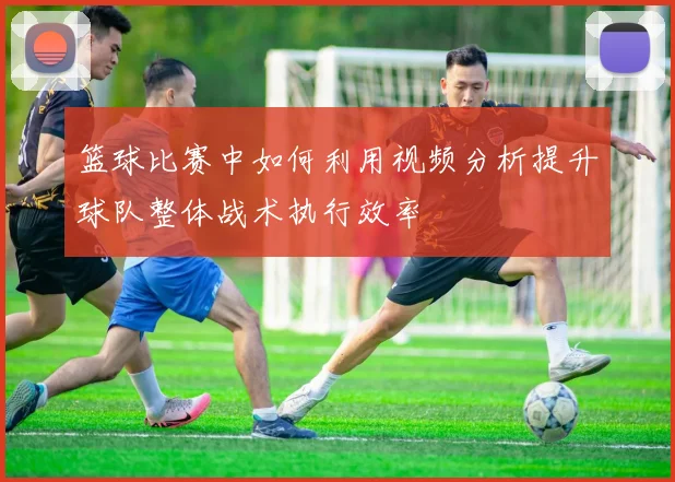 篮球比赛中如何利用视频分析提升球队整体战术执行效率